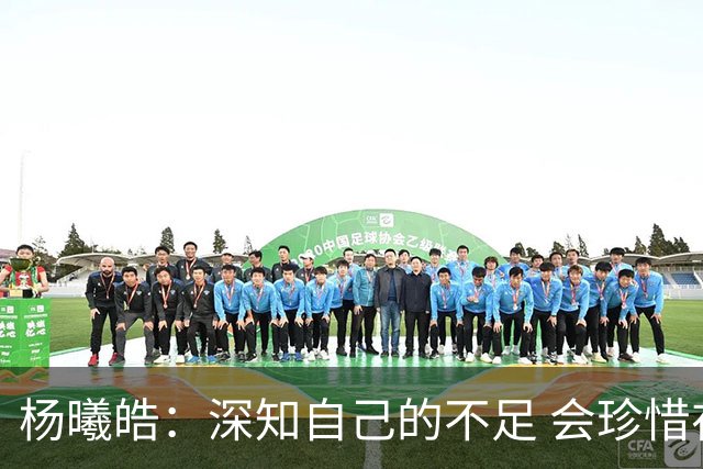 杨曦皓：深知自己的不足 会珍惜在国家队的历练机会 全力以赴训练